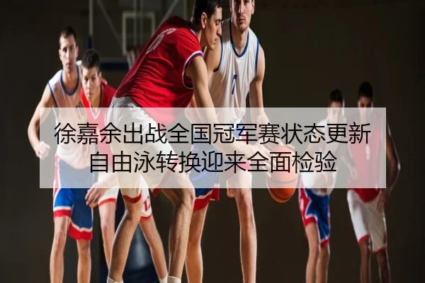 徐嘉余出战全国冠军赛状态更新 自由泳转换迎来全面检验