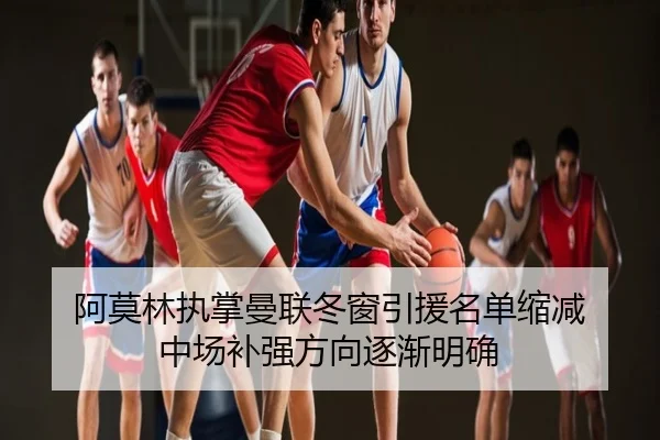 阿莫林执掌曼联冬窗引援名单缩减 中场补强方向逐渐明确